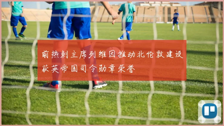 前热刺主席列维因推动北伦敦建设获英帝国司令勋章荣誉