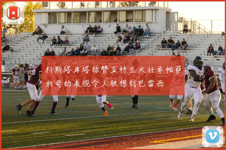 科斯塔库塔称赞亚特兰大壮举帕萨利奇的表现令人联想到巴雷西