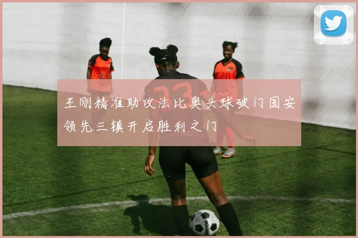 王刚精准助攻法比奥头球破门国安领先三镇开启胜利之门