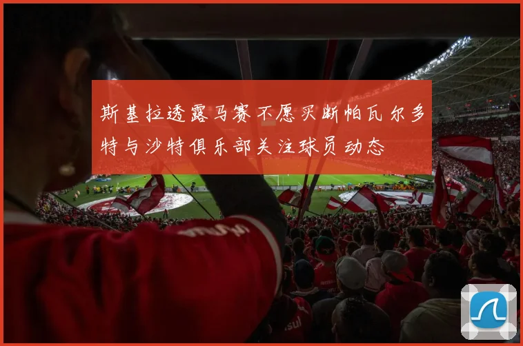 斯基拉透露马赛不愿买断帕瓦尔多特与沙特俱乐部关注球员动态