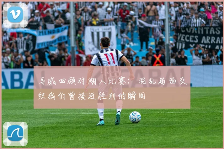 马威回顾对湖人比赛：混乱局面交织我们曾接近胜利的瞬间