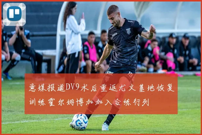 意媒报道DV9术后重返尤文基地恢复训练霍尔姆博加加入合练行列