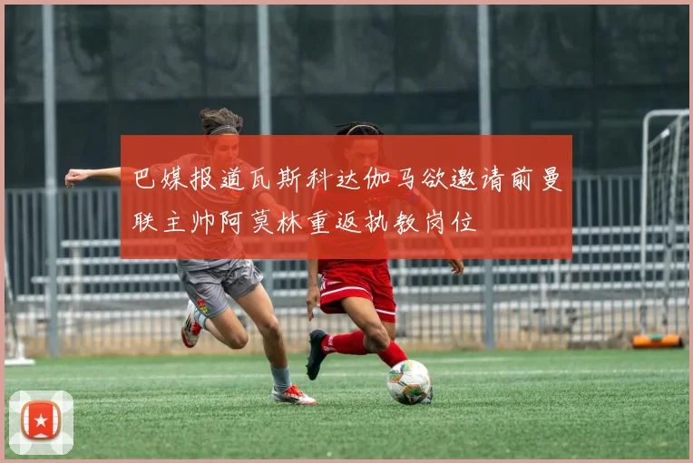 巴媒报道瓦斯科达伽马欲邀请前曼联主帅阿莫林重返执教岗位