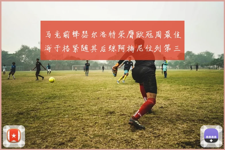 马竞前锋瑟尔洛特荣膺欧冠周最佳海于格紧随其后琼阿梅尼位列第三