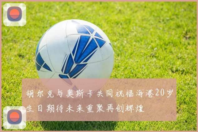 胡尔克与奥斯卡共同祝福海港20岁生日期待未来重聚再创辉煌