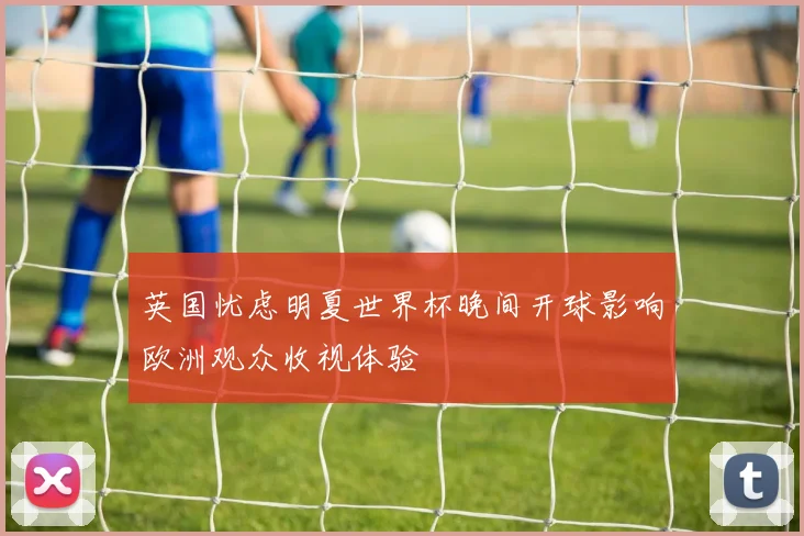 英国忧虑明夏世界杯晚间开球影响欧洲观众收视体验