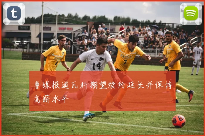 鲁媒报道瓦科期望续约延长并保持高薪水平