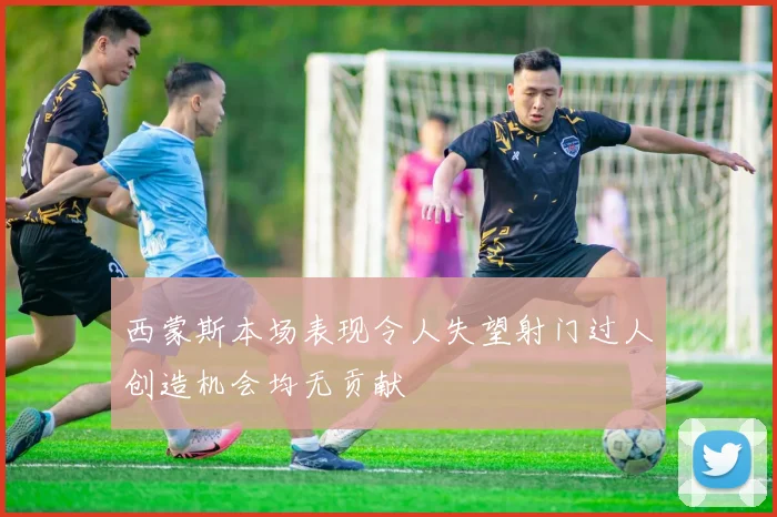西蒙斯本场表现令人失望射门过人创造机会均无贡献