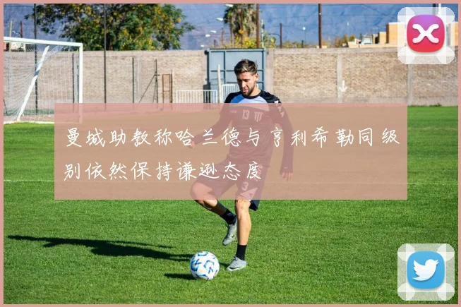曼城助教称哈兰德与亨利希勒同级别依然保持谦逊态度