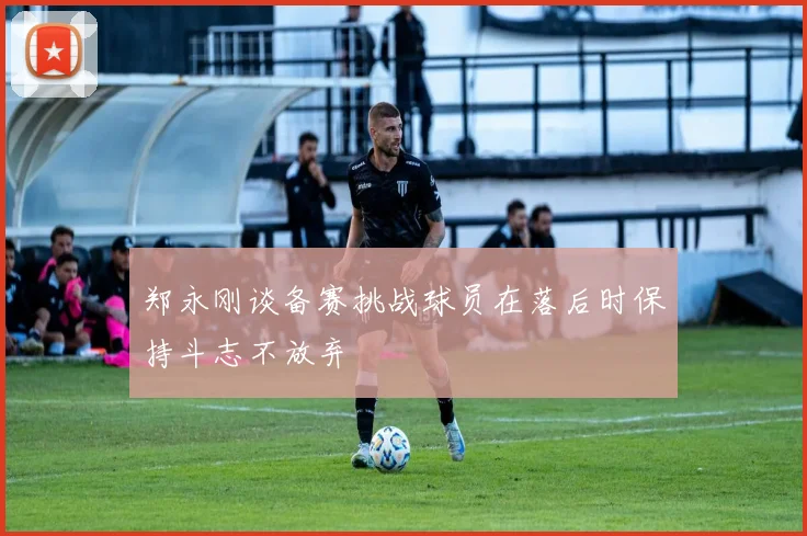 郑永刚谈备赛挑战球员在落后时保持斗志不放弃