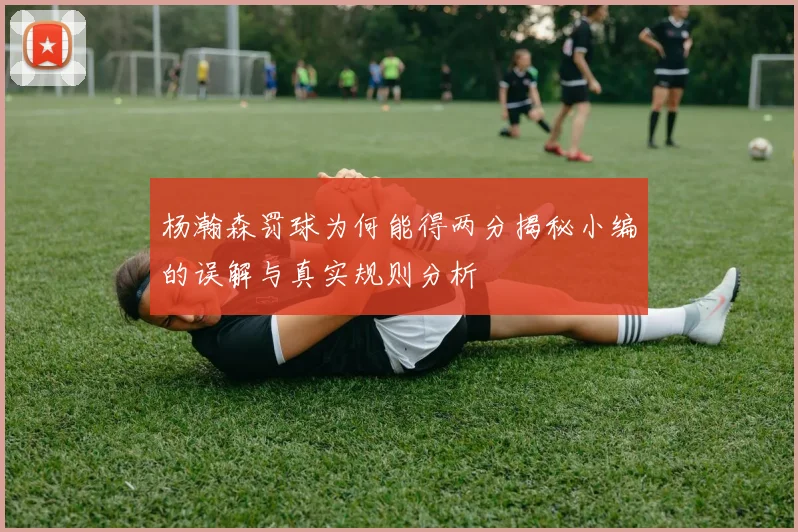 杨瀚森罚球为何能得两分揭秘小编的误解与真实规则分析