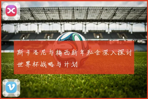 斯卡洛尼与梅西新年私会深入探讨世界杯战略与计划