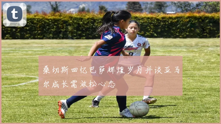桑切斯回忆巴萨辉煌岁月并谈亚马尔成长需放松心态