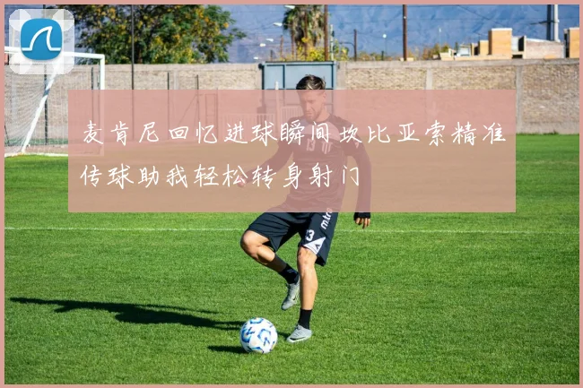 麦肯尼回忆进球瞬间坎比亚索精准传球助我轻松转身射门