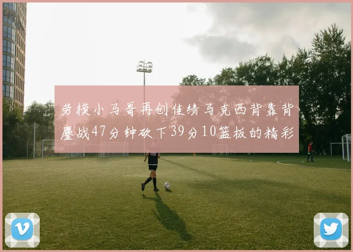 劳模小马哥再创佳绩马克西背靠背鏖战47分钟砍下39分10篮板的精彩表现